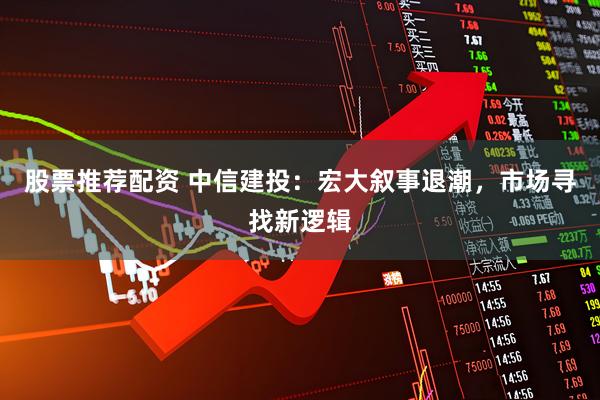 股票推荐配资 中信建投：宏大叙事退潮，市场寻找新逻辑