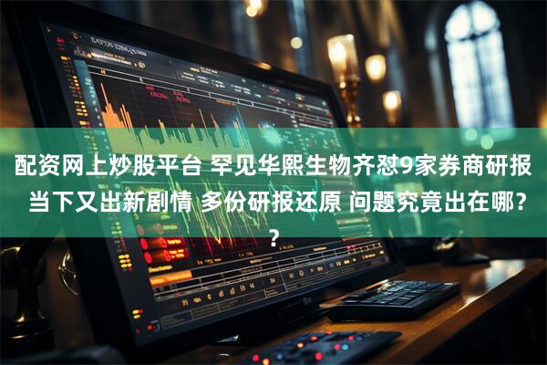 配资网上炒股平台 罕见华熙生物齐怼9家券商研报 当下又出新剧情 多份研报还原 问题究竟出在哪？