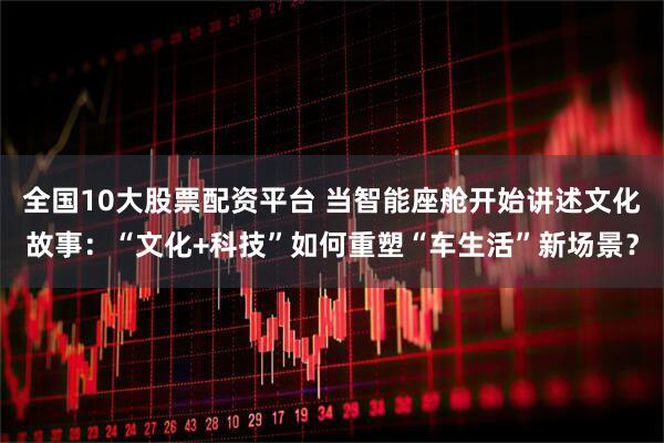 全国10大股票配资平台 当智能座舱开始讲述文化故事：“文化+科技”如何重塑“车生活”新场景？