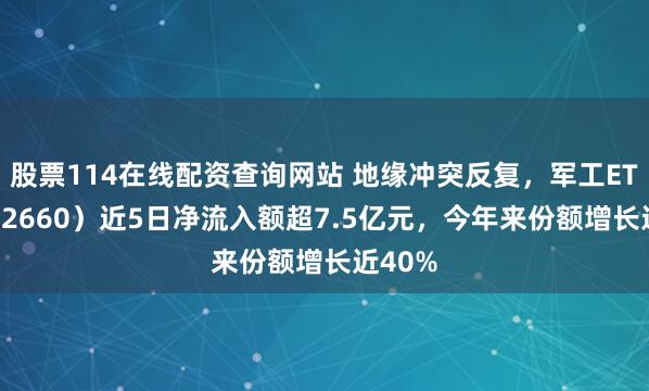 股票114在线配资查询网站 地缘冲突反复，军工ETF（512660）近5日净流入额超7.5亿元，今年来份额增长近40%