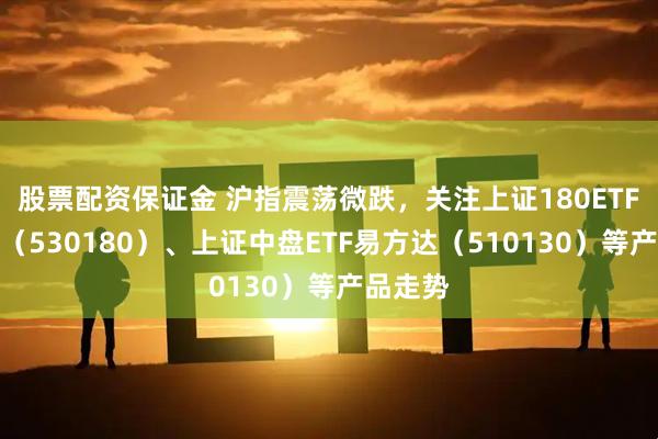 股票配资保证金 沪指震荡微跌，关注上证180ETF易方达（530180）、上证中盘ETF易方达（510130）等产品走势