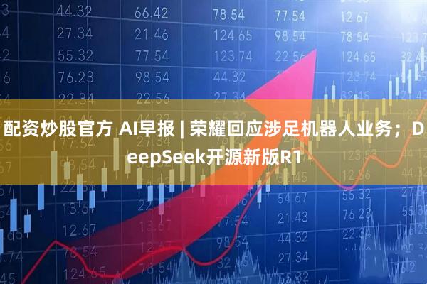 配资炒股官方 AI早报 | 荣耀回应涉足机器人业务；DeepSeek开源新版R1
