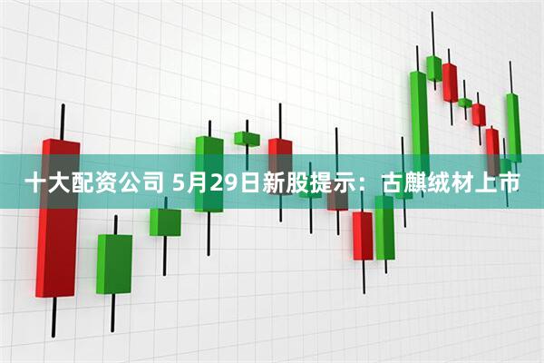 十大配资公司 5月29日新股提示：古麒绒材上市