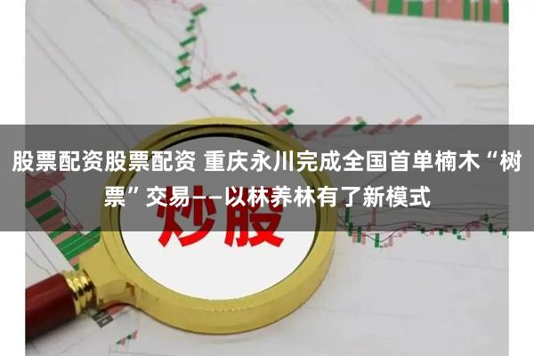 股票配资股票配资 重庆永川完成全国首单楠木“树票”交易——以林养林有了新模式