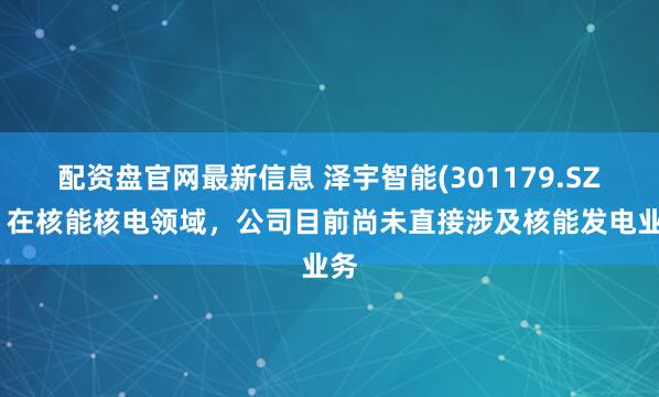 配资盘官网最新信息 泽宇智能(301179.SZ)：在核能核电领域，公司目前尚未直接涉及核能发电业务