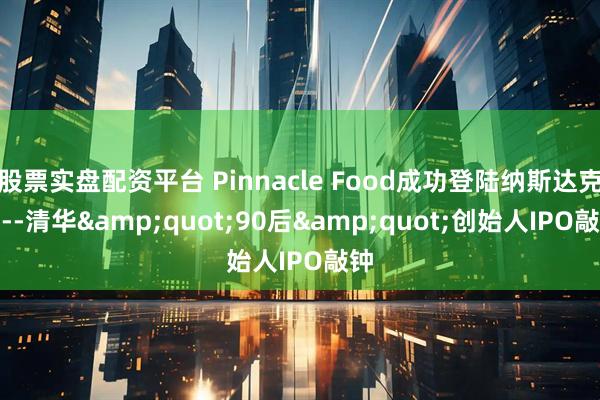 股票实盘配资平台 Pinnacle Food成功登陆纳斯达克----清华"90后"创始人IPO敲钟