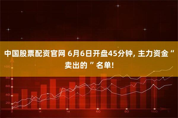 中国股票配资官网 6月6日开盘45分钟, 主力资金“卖出的 ”名单!