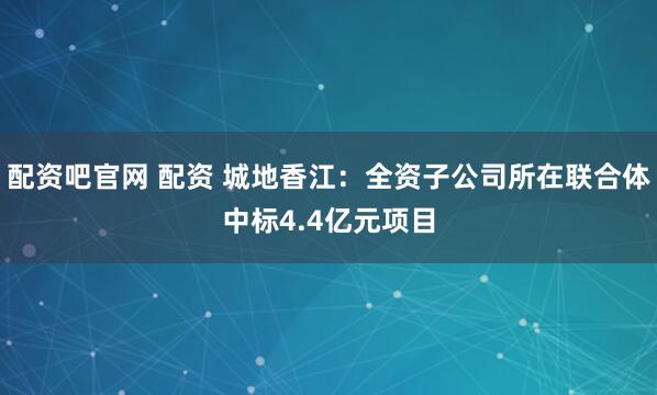 配资吧官网 配资 城地香江：全资子公司所在联合体中标4.4亿元项目