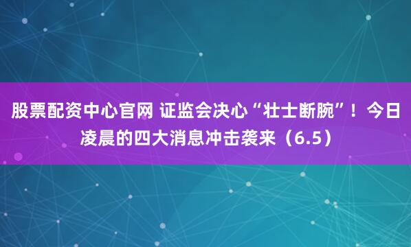 股票配资中心官网 证监会决心“壮士断腕”！今日凌晨的四大消息冲击袭来（6.5）