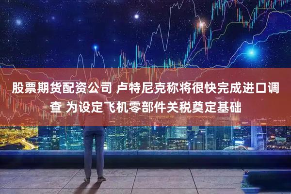 股票期货配资公司 卢特尼克称将很快完成进口调查 为设定飞机零部件关税奠定基础