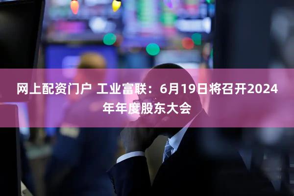 网上配资门户 工业富联：6月19日将召开2024年年度股东大会