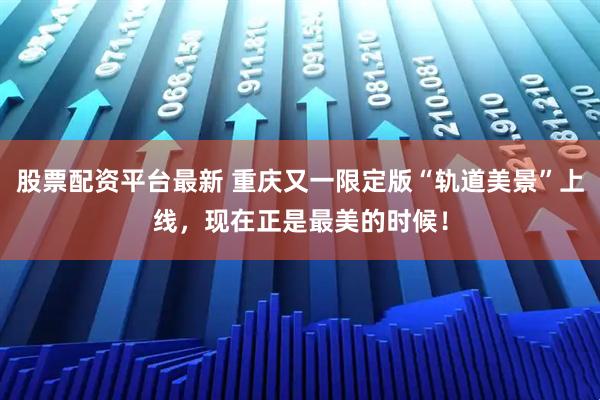 股票配资平台最新 重庆又一限定版“轨道美景”上线，现在正是最美的时候！