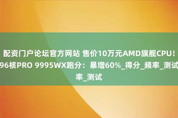 配资门户论坛官方网站 售价10万元AMD旗舰CPU！96核PRO 9995WX跑分：暴增60%_得分_频率_测试