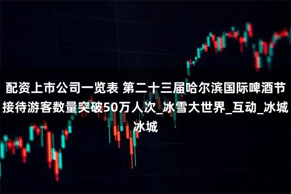 配资上市公司一览表 第二十三届哈尔滨国际啤酒节接待游客数量突破50万人次_冰雪大世界_互动_冰城
