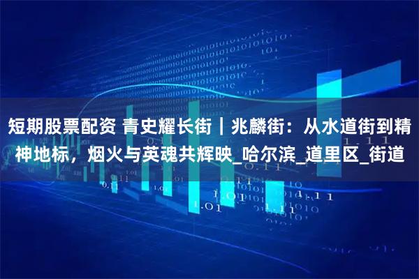 短期股票配资 青史耀长街｜兆麟街：从水道街到精神地标，烟火与英魂共辉映_哈尔滨_道里区_街道