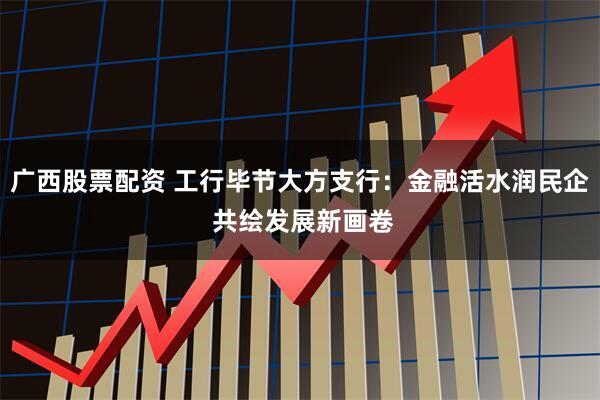 广西股票配资 工行毕节大方支行：金融活水润民企 共绘发展新画卷