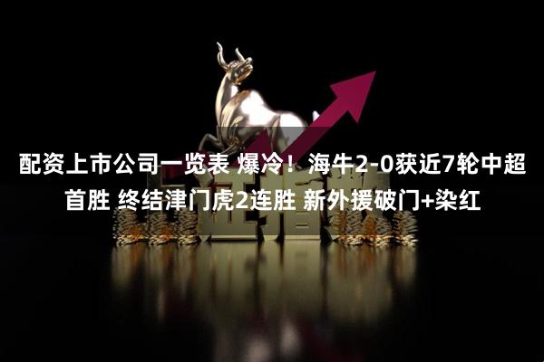 配资上市公司一览表 爆冷！海牛2-0获近7轮中超首胜 终结津门虎2连胜 新外援破门+染红