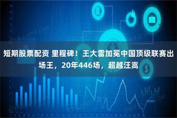 短期股票配资 里程碑！王大雷加冕中国顶级联赛出场王，20年446场，超越汪嵩