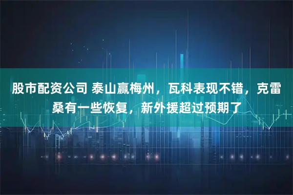 股市配资公司 泰山赢梅州，瓦科表现不错，克雷桑有一些恢复，新外援超过预期了