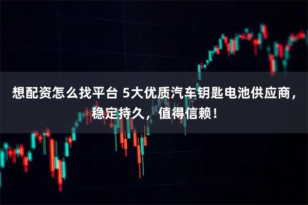 想配资怎么找平台 5大优质汽车钥匙电池供应商，稳定持久，值得信赖！